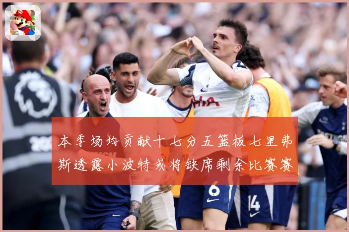 本季场均贡献十七分五篮板七里弗斯透露小波特或将缺席剩余比赛赛场复盘：最新赛事动态与深度分析