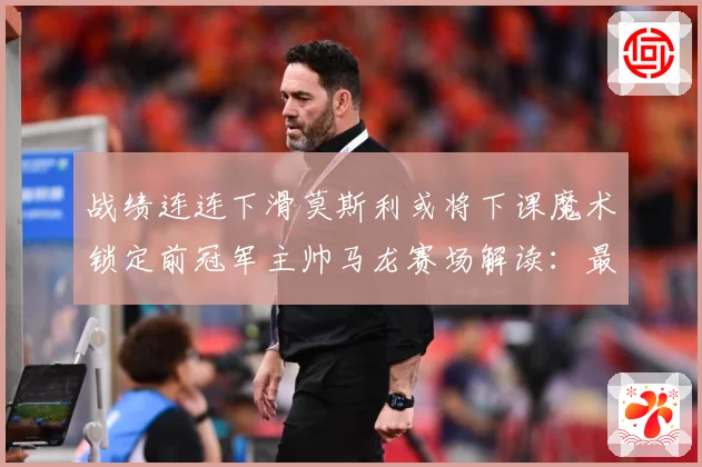 战绩连连下滑莫斯利或将下课魔术锁定前冠军主帅马龙赛场解读：最新赛事动态与深度分析