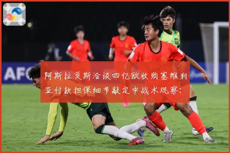 阿斯拉莫斯洽谈四亿欧收购塞维利亚付款担保细节敲定中战术观察：最新赛事动态与深度分析