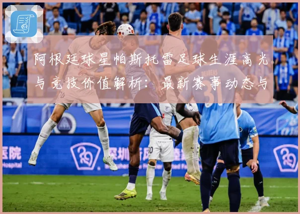 阿根廷球星帕斯托雷足球生涯高光与竞技价值解析：最新赛事动态与深度分析