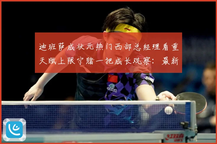迪班萨成状元热门西部总经理看重天赋上限宁赌一把成长观察：最新赛事动态与深度分析