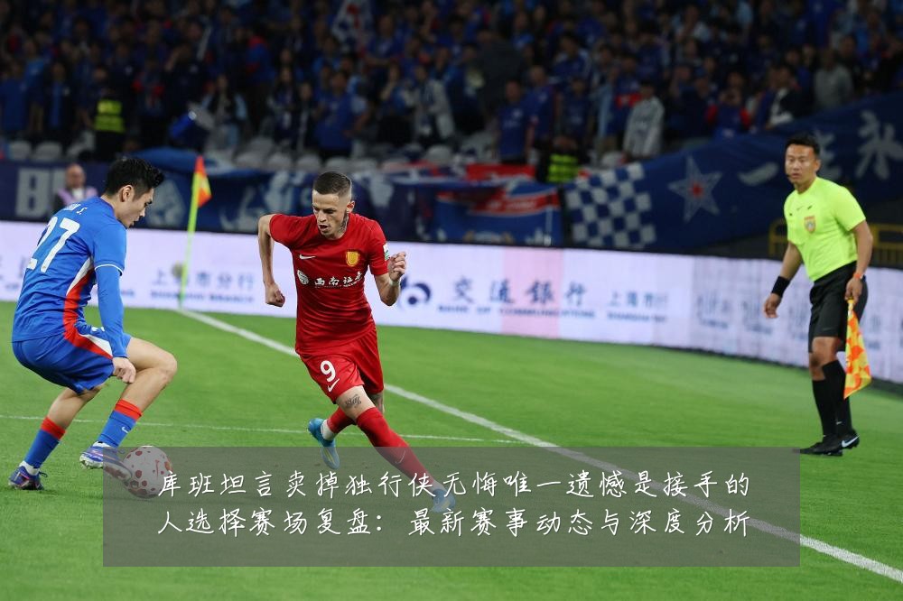 库班坦言卖掉独行侠无悔唯一遗憾是接手的人选择赛场复盘:最新赛事动态与深度分析