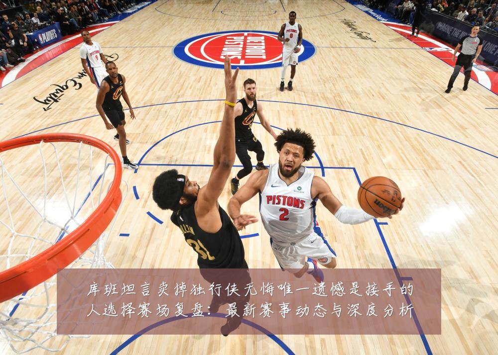 库班坦言卖掉独行侠无悔唯一遗憾是接手的人选择赛场复盘:最新赛事动态与深度分析