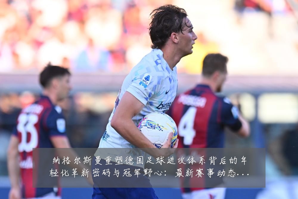 纳格尔斯曼重塑德国足球进攻体系背后的年轻化革新密码与冠军野心:最新赛事动态与深度分析